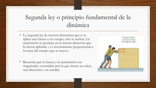 Segunda ley o principio fundamental de la
dinámica
• La segunda ley de newton determina que si se
aplica una fuerza a un cuerpo, éste se acelera. La
aceleración se produce en la misma dirección que
la fuerza aplicada y es inversamente proporcional a
la masa del cuerpo que se mueve.
• Recuerda que la fuerza y la aceleración son
magnitudes vectoriales por lo que tienen un valor,
una dirección y un sentido.
 