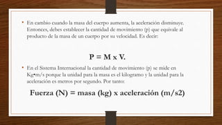 • En cambio cuando la masa del cuerpo aumenta, la aceleración disminuye.
Entonces, debes establecer la cantidad de movimiento (p) que equivale al
producto de la masa de un cuerpo por su velocidad. Es decir:
P = M x V.
• En el Sistema Internacional la cantidad de movimiento (p) se mide en
Kg•m/s porque la unidad para la masa es el kilogramo y la unidad para la
aceleración es metros por segundo. Por tanto:
Fuerza (N) = masa (kg) x aceleración (m/s2)
 