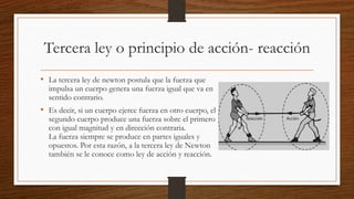 Tercera ley o principio de acción- reacción
• La tercera ley de newton postula que la fuerza que
impulsa un cuerpo genera una fuerza igual que va en
sentido contrario.
• Es decir, si un cuerpo ejerce fuerza en otro cuerpo, el
segundo cuerpo produce una fuerza sobre el primero
con igual magnitud y en dirección contraria.
La fuerza siempre se produce en partes iguales y
opuestos. Por esta razón, a la tercera ley de Newton
también se le conoce como ley de acción y reacción.
 