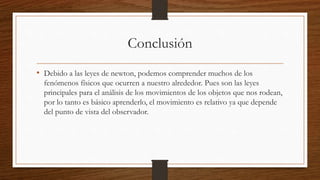Conclusión
• Debido a las leyes de newton, podemos comprender muchos de los
fenómenos físicos que ocurren a nuestro alrededor. Pues son las leyes
principales para el análisis de los movimientos de los objetos que nos rodean,
por lo tanto es básico aprenderlo, el movimiento es relativo ya que depende
del punto de vista del observador.
 