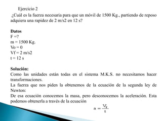Ejercicio 2
¿Cuál es la fuerza necesaria para que un móvil de 1500 Kg., partiendo de reposo
adquiera una rapidez de 2 m/s2 en 12 s?
Datos
F =?
m = 1500 Kg.
Vo = 0
Vf = 2 m/s2
t = 12 s
Solución:
Como las unidades están todas en el sistema M.K.S. no necesitamos hacer
transformaciones.
La fuerza que nos piden la obtenemos de la ecuación de la segunda ley de
Newton:
De esa ecuación conocemos la masa, pero desconocemos la aceleración. Esta
podemos obtenerla a través de la ecuación
 
