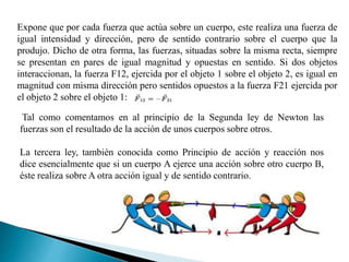 Expone que por cada fuerza que actúa sobre un cuerpo, este realiza una fuerza de
igual intensidad y dirección, pero de sentido contrario sobre el cuerpo que la
produjo. Dicho de otra forma, las fuerzas, situadas sobre la misma recta, siempre
se presentan en pares de igual magnitud y opuestas en sentido. Si dos objetos
interaccionan, la fuerza F12, ejercida por el objeto 1 sobre el objeto 2, es igual en
magnitud con misma dirección pero sentidos opuestos a la fuerza F21 ejercida por
el objeto 2 sobre el objeto 1:
Tal como comentamos en al principio de la Segunda ley de Newton las
fuerzas son el resultado de la acción de unos cuerpos sobre otros.
La tercera ley, también conocida como Principio de acción y reacción nos
dice esencialmente que si un cuerpo A ejerce una acción sobre otro cuerpo B,
éste realiza sobre A otra acción igual y de sentido contrario.
 