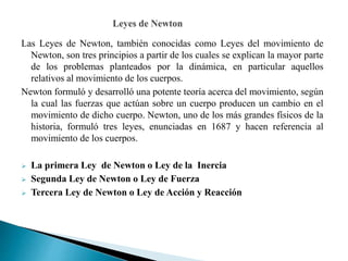 Las Leyes de Newton, también conocidas como Leyes del movimiento de
Newton, son tres principios a partir de los cuales se explican la mayor parte
de los problemas planteados por la dinámica, en particular aquellos
relativos al movimiento de los cuerpos.
Newton formuló y desarrolló una potente teoría acerca del movimiento, según
la cual las fuerzas que actúan sobre un cuerpo producen un cambio en el
movimiento de dicho cuerpo. Newton, uno de los más grandes físicos de la
historia, formuló tres leyes, enunciadas en 1687 y hacen referencia al
movimiento de los cuerpos.
 La primera Ley de Newton o Ley de la Inercia
 Segunda Ley de Newton o Ley de Fuerza
 Tercera Ley de Newton o Ley de Acción y Reacción
 
