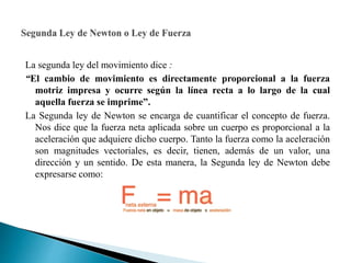 La segunda ley del movimiento dice :
“El cambio de movimiento es directamente proporcional a la fuerza
motriz impresa y ocurre según la línea recta a lo largo de la cual
aquella fuerza se imprime”.
La Segunda ley de Newton se encarga de cuantificar el concepto de fuerza.
Nos dice que la fuerza neta aplicada sobre un cuerpo es proporcional a la
aceleración que adquiere dicho cuerpo. Tanto la fuerza como la aceleración
son magnitudes vectoriales, es decir, tienen, además de un valor, una
dirección y un sentido. De esta manera, la Segunda ley de Newton debe
expresarse como:
 