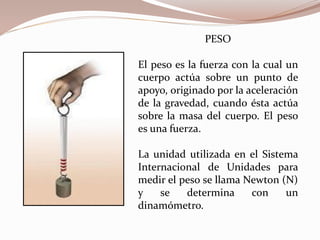 PESO
El peso es la fuerza con la cual un
cuerpo actúa sobre un punto de
apoyo, originado por la aceleración
de la gravedad, cuando ésta actúa
sobre la masa del cuerpo. El peso
es una fuerza.
La unidad utilizada en el Sistema
Internacional de Unidades para
medir el peso se llama Newton (N)
y se determina con un
dinamómetro.
 