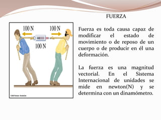 FUERZA
Fuerza es toda causa capaz de
modificar el estado de
movimiento o de reposo de un
cuerpo o de producir en él una
deformación.
La fuerza es una magnitud
vectorial. En el Sistema
Internacional de unidades se
mide en newton(N) y se
determina con un dinamómetro.
 
