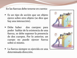 En las fuerzas debe tenerse en cuenta:
 Es un tipo de acción que un objeto
ejerce sobre otro objeto (se dice que
hay una interacción).
 Debe haber dos cuerpos: para
poder hablar de la existencia de una
fuerza, se debe suponer la presencia
de dos cuerpos. Por lo anterior, un
cuerpo no puede ejercer fuerza
sobre sí mismo.
 La fuerza siempre es ejercida en una
determinada dirección.
 
