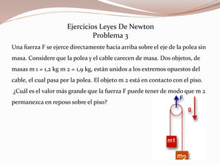 Ejercicios Leyes De Newton
Problema 3
Una fuerza F se ejerce directamente hacia arriba sobre el eje de la polea sin
masa. Considere que la polea y el cable carecen de masa. Dos objetos, de
masas m 1 = 1,2 kg m 2 = 1,9 kg, están unidos a los extremos opuestos del
cable, el cual pasa por la polea. El objeto m 2 está en contacto con el piso.
¿Cuál es el valor más grande que la fuerza F puede tener de modo que m 2
permanezca en reposo sobre el piso?
 