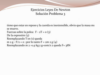 tiene que estar en reposo y la cuerda es inextensible, obvio que la masa m1
se mueve.
Fuerzas sobre la polea: F - 2T = 0 (3)
De la expresión (3)
Reemplazando T en (1) queda
m 2 g - F/2 = 0 ; por lo tanto F = 2m 2 g (4)
Reemplazando m 2 =1,9 kg y g=10m/s 2 queda F= 38N
Ejercicios Leyes De Newton
Solución Problema 3
 