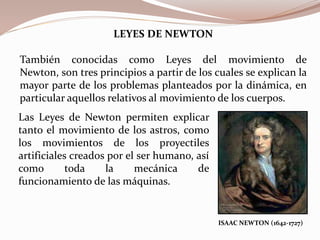 LEYES DE NEWTON
También conocidas como Leyes del movimiento de
Newton, son tres principios a partir de los cuales se explican la
mayor parte de los problemas planteados por la dinámica, en
particular aquellos relativos al movimiento de los cuerpos.
ISAAC NEWTON (1642-1727)
Las Leyes de Newton permiten explicar
tanto el movimiento de los astros, como
los movimientos de los proyectiles
artificiales creados por el ser humano, así
como toda la mecánica de
funcionamiento de las máquinas.
 