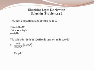Ejercicios Leyes De Newton
Solución (Problema 4 )
Tenemos Como Resultado el valor de la W :
2W=64lb+W
2W – W = 64lb
w=64lb
Y la solución de la b) ¿Cuál es la tensión en la cuerda?
T= 32lb
 