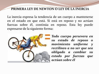 PRIMERA LEY DE NEWTON O LEY DE LA INERCIA
La inercia expresa la tendencia de un cuerpo a mantenerse
en el estado en que está. Si está en reposo y no actúan
fuerzas sobre él, continúa en reposo. Esta ley puede
expresarse de la siguiente forma:
Todo cuerpo persevera en
su estado de reposo o
movimiento uniforme y
rectilíneo a no ser que sea
obligado a cambiar su
estado por fuerzas que
actúan sobre él
 