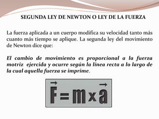 La fuerza aplicada a un cuerpo modifica su velocidad tanto más
cuanto más tiempo se aplique. La segunda ley del movimiento
de Newton dice que:
El cambio de movimiento es proporcional a la fuerza
motriz ejercida y ocurre según la línea recta a lo largo de
la cual aquella fuerza se imprime.
SEGUNDA LEY DE NEWTON O LEY DE LA FUERZA
 
