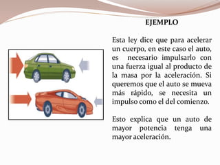 EJEMPLO
Esta ley dice que para acelerar
un cuerpo, en este caso el auto,
es necesario impulsarlo con
una fuerza igual al producto de
la masa por la aceleración. Si
queremos que el auto se mueva
más rápido, se necesita un
impulso como el del comienzo.
Esto explica que un auto de
mayor potencia tenga una
mayor aceleración.
 
