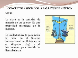 MASA
La masa es la cantidad de
materia de un cuerpo. Es una
propiedad intrínseca de la
materia.
La unidad utilizada para medir
la masa en el Sistema
Internacional de Unidades es
el kilogramo (kg) y el
instrumento para medirla se
llama balanza.
CONCEPTOS ASOCIADOS A LAS LEYES DE NEWTON
 