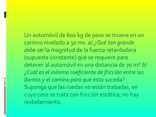  Un automóvil de 600 kg de peso se mueve en un
camino nivelado a 30 ms. a) ¿Qué tan grande
debe ser la magnitud de la fuerza retardadora
(supuesta constante) que se requiere para
detener al automóvil en una distancia de 70 m? b)
¿Cuál es el mínimo coeficiente de fricción entre las
llantas y el camino para que esto suceda?
Suponga que las ruedas no están trabadas, en
cuyo caso se trata con fricción estática; no hay
resbalamiento.
 