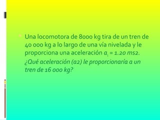  Una locomotora de 8000 kg tira de un tren de
40 000 kg a lo largo de una vía nivelada y le
proporciona una aceleración a1 = 1.20 ms2.
¿Qué aceleración (a2) le proporcionaría a un
tren de 16 000 kg?
 