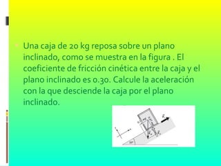  Una caja de 20 kg reposa sobre un plano
inclinado, como se muestra en la figura . El
coeficiente de fricción cinética entre la caja y el
plano inclinado es 0.30. Calcule la aceleración
con la que desciende la caja por el plano
inclinado.
 