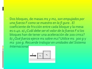  Dos bloques, de masas m1 y m2, son empujados por
una fuerza F como se muestra en la fi gura . El
coeficiente de fricción entre cada bloque y la mesa
es 0.40. a) ¿Cuál debe ser el valor de la fuerza F si los
bloques han de tener una aceleración de 200 cms2?
b) ¿Qué fuerza ejerce m1 sobre m2? Utilice m1 300 g y
m2 500 g. Recuerde trabajar en unidades del Sistema
Internacional.
 