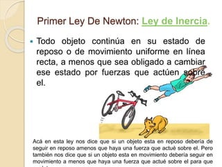 Primer Ley De Newton: Ley de Inercia.
 Todo objeto continúa en su estado de
reposo o de movimiento uniforme en línea
recta, a menos que sea obligado a cambiar
ese estado por fuerzas que actúen sobre
el.
Acá en esta ley nos dice que si un objeto esta en reposo debería de
seguir en reposo amenos que haya una fuerza que actué sobre el. Pero
también nos dice que si un objeto esta en movimiento debería seguir en
movimiento a menos que haya una fuerza que actué sobre el para que
 