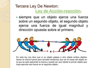  siempre que un objeto ejerce una fuerza
sobre un segundo objeto, el segundo objeto
ejerce una fuerza de igual magnitud y
dirección opuesta sobre el primero.
Tercera Ley De Newton:
Ley de Acción-reacción.
En esta ley nos dice que si un objeto golpea a otro objeto ambos objetos
tienen la misma fuerza pero también tenesmos que ver la masa del objeto en
la que se esta aplicando la fuerza y pueda ser que rebote el primer objeto que
haya ejercido esa fuerza en el segundo objeto.
 