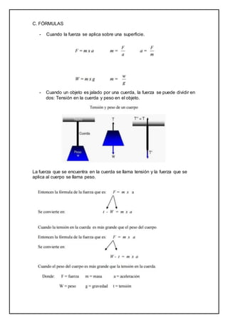 C. FÓRMULAS
- Cuando la fuerza se aplica sobre una superficie.
- Cuando un objeto es jalado por una cuerda, la fuerza se puede dividir en
dos: Tensión en la cuerda y peso en el objeto.
La fuerza que se encuentra en la cuerda se llama tensión y la fuerza que se
aplica al cuerpo se llama peso.
 