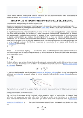 Tras la rotura, la fuerza neta ejercida sobre la bola es 0, por lo que experimentará, como resultado de un
estado de reposo, un movimiento rectilíneo uniforme.
SEGUNDA LEY DE NEWTON O LEY FUNDAMENTAL DE LA DINÁMICA
Originalmente, la segunda ley de Newton expresa que:
Mutationem motus proportionalem esse vi motrici impressæ, & fieri secundum lineam rectam qua vis illa imprimitur.
El cambio de movimiento es directamente proporcional a la fuerza motriz impresa y ocurre según la línea recta a lo largo
de la cual aquella fuerza se imprime.8
Es importante destacar que Newton no tenía una única noción de fuerza: éstas podían ser fuerzas inerciales
(vis insita), fuerzas impresas (vis impressa) o fuerzas centrípetas (vis centripeta). En específico, de acuerdo
con la segunda ley, cualquier fuerza impresa es la causa de una variación observable en el movimiento de
un objeto. La segunda ley que propuso Newton originalmente no hace una mención explícita a la masa,
aceleración o a la variación de la velocidad en el tiempo, sin embargo, el cambio en el movimiento es
considerado como una forma de describir la variación en la «cantidad de movimiento», que en su forma actual
es una magnitud vectorial. En términos modernos, el movimiento de un objeto está descrito por
su momentum (o momento):
donde es la masa del objeto y su velocidad. (Esta es la forma aproximada que se encuentra en la
mecánica clásica.) Así, la segunda ley de Newton (o ley fundamental de la dinámica) se puede postular en
forma matemática como
Es decir, la fuerza que genera el movimiento es directamente proporcional al cambio del momentum en cada
unidad de tiempo. De esta ecuación se obtiene la unidad de medida de la fuerza en el Sistema Internacional
de Unidades, el Newton:
La segunda ley de Newton solo es válida en sistemas de referencia inerciales pero incluso si el sistema de
referencia es no inercial, se puede utilizar la misma ecuación incluyendo las fuerzas ficticias (o fuerzas
inerciales).
Representación del sumatorio de las fuerzas. Aquí se está sumando dos veces la fuerza N.º 2. La resultante (marcada
con rojo) responde a la siguiente ecuación: :
Hay que notar que cuando actúan múltiples fuerzas sobre un objeto, la segunda ley de Newton hace
referencia a la fuerza neta que actúa sobre este. Por lo que el cambio en el momentum de un objeto está
dado por la suma vectorial de todas las fuerzas que actúan en él. Esto se conoce como el principio de
superposición de fuerzas: si fuerzas actúan sobre un mismo objeto, entonces la fuerza neta está dada
por
 