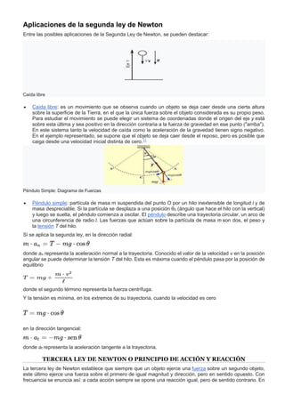 Aplicaciones de la segunda ley de Newton
Entre las posibles aplicaciones de la Segunda Ley de Newton, se pueden destacar:
Caída libre
 Caída libre: es un movimiento que se observa cuando un objeto se deja caer desde una cierta altura
sobre la superficie de la Tierra, en el que la única fuerza sobre el objeto considerada es su propio peso.
Para estudiar el movimiento se puede elegir un sistema de coordenadas donde el origen del eje y está
sobre esta última y sea positivo en la dirección contraria a la fuerza de gravedad en ese punto ("arriba").
En este sistema tanto la velocidad de caída como la aceleración de la gravedad tienen signo negativo.
En el ejemplo representado, se supone que el objeto se deja caer desde el reposo, pero es posible que
caiga desde una velocidad inicial distinta de cero.11
Péndulo Simple: Diagrama de Fuerzas
 Péndulo simple: partícula de masa m suspendida del punto O por un hilo inextensible de longitud l y de
masa despreciable. Si la partícula se desplaza a una posición θ0 (ángulo que hace el hilo con la vertical)
y luego se suelta, el péndulo comienza a oscilar. El péndulo describe una trayectoria circular, un arco de
una circunferencia de radio l. Las fuerzas que actúan sobre la partícula de masa m son dos, el peso y
la tensión T del hilo.
Si se aplica la segunda ley, en la dirección radial:
donde an representa la aceleración normal a la trayectoria. Conocido el valor de la velocidad v en la posición
angular se puede determinar la tensión T del hilo. Esta es máxima cuando el péndulo pasa por la posición de
equilibrio
donde el segundo término representa la fuerza centrífuga.
Y la tensión es mínima, en los extremos de su trayectoria, cuando la velocidad es cero
en la dirección tangencial:
donde at representa la aceleración tangente a la trayectoria.
TERCERA LEY DE NEWTON O PRINCIPIO DE ACCIÓN Y REACCIÓN
La tercera ley de Newton establece que siempre que un objeto ejerce una fuerza sobre un segundo objeto,
este último ejerce una fuerza sobre el primero de igual magnitud y dirección, pero en sentido opuesto. Con
frecuencia se enuncia así: a cada acción siempre se opone una reacción igual, pero de sentido contrario. En
 