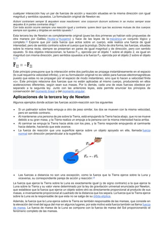 cualquier interacción hay un par de fuerzas de acción y reacción situadas en la misma dirección con igual
magnitud y sentidos opuestos. La formulación original de Newton es:
Actioni contrariam semper & æqualem esse reactionem: sive corporum duorum actiones in se mutuo semper esse
æquales & in partes contrarias dirigi.4
Con toda acción ocurre siempre una reacción igual y contraria: quiere decir que las acciones mutuas de dos cuerpos
siempre son iguales y dirigidas en sentido opuesto.8
Esta tercera ley de Newton es completamente original (pues las dos primeras ya habían sido propuestas de
otra manera por Galileo, Hooke y Huygens) y hace de las leyes de la mecánica un conjunto lógico y
completo.12
Expone que por cada fuerza que actúa sobre un cuerpo, este realiza una fuerza de igual
intensidad, pero de sentido contrario sobre el cuerpo que la produjo. Dicho de otra forma, las fuerzas, situadas
sobre la misma recta, siempre se presentan en pares de igual magnitud y de dirección, pero con sentido
opuesto. Si dos objetos interaccionan, la fuerza F12, ejercida por el objeto 1 sobre el objeto 2, es igual en
magnitud con misma dirección, pero sentidos opuestos a la fuerza F21 ejercida por el objeto 2 sobre el objeto
1:13
Este principio presupone que la interacción entre dos partículas se propaga instantáneamente en el espacio
(lo cual requeriría velocidad infinita), y en su formulación original no es válido para fuerzas electromagnéticas
puesto que estas no se propagan por el espacio de modo instantáneo, sino que lo hacen a velocidad finita
«c». Este principio relaciona dos fuerzas que no están aplicadas al mismo cuerpo, produciendo en ellos
aceleraciones diferentes, según sean sus masas. Por lo demás, cada una de esas fuerzas obedece por
separado a la segunda ley. Junto con las anteriores leyes, esta permite enunciar los principios de
conservación del momento lineal y del momento angular.
Aplicaciones de la tercera ley de Newton
Algunos ejemplos donde actúan las fuerzas acción-reacción son los siguientes
 Si un patinador sobre hielo empuja a otro de peso similar, los dos se mueven con la misma velocidad,
pero en sentido contrario.
 Al mantenerse una persona de pie sobre la Tierra, está empujando la Tierra hacia abajo, que no se mueve
debido a su gran masa, y la Tierra realiza un empuje a la persona con la misma intensidad hacia arriba.
 Al caminar se empuja la Tierra hacia atrás con los pies, y la Tierra responde empujando al caminante
hacia delante, haciendo que este avance.
 La fuerza de reacción que una superficie ejerce sobre un objeto apoyado en ella, llamada fuerza
normal con dirección perpendicular a la superficie.
 Las fuerzas a distancia no son una excepción, como la fuerza que la Tierra ejerce sobre la Luna y
viceversa, su correspondiente pareja de acción y reacción:14
La fuerza que ejerce la Tierra sobre la Luna es exactamente igual (y de signo contrario) a la que ejerce la
Luna sobre la Tierra y su valor viene determinado por la ley de gravitación universal enunciada por Newton,
que establece que la fuerza que ejerce un objeto sobre otro es directamente proporcional al producto de sus
masas, e inversamente proporcional al cuadrado de la distancia que los separa. La fuerza que la Tierra ejerce
sobre la Luna es la responsable de que esta no se salga de su órbita elíptica.
Además, la fuerza que la Luna ejerce sobre la Tierra es también responsable de las mareas, que consiste en
la elevación del nivel del agua del mar en algunos lugares; por este motivo esta fuerza también se llama fuerza
de marea. La fuerza de marea de la Luna se compone con la fuerza de marea del Sol proporcionando el
fenómeno completo de las mareas.
 