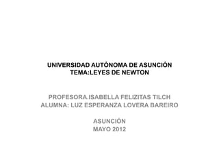 UNIVERSIDAD AUTÓNOMA DE ASUNCIÓN
       TEMA:LEYES DE NEWTON



  PROFESORA.ISABELLA FELIZITAS TILCH
ALUMNA: LUZ ESPERANZA LOVERA BAREIRO

             ASUNCIÓN
             MAYO 2012
 