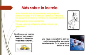 Más sobre la inercia
Se dice que un cuerpo
tiene un movimiento
inercial si tiene una
velocidad uniforme.
Si un vehículo está en movimiento, sus pasajeros
también lo están. Y si el vehículo cambia su velocidad,
los pasajeros tenderán a mantener la velocidad anterior.
Esto puede provocar accidentes.
Por esa razón es obligatorio utilizar cinturón de
seguridad.
Una nave espacial si va con los
motores apagados, se mueve
inercialmente. En el espacio no
existe el roce.
 