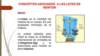 MASA:
La masa es la cantidad de
materia de un cuerpo. Es una
propiedad intrínseca de la
materia.
La unidad utilizada para
medir la masa en el Sistema
Internacional de Unidades es
el kilogramo (kg) y el
instrumento para medirla se
llama balanza.
CONCEPTOS ASOCIADOS A LAS LEYES DE
NEWTON
 