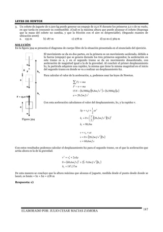 LEYES DE NEWTON
ELABORADO POR: JULIO CESAR MACIAS ZAMORA 187
3. Un cohete de juguete de 0.500 kg puede generar un empuje de 15.0 N durante los primeros 3.0 s de su vuelo,
en que tarda en consumir su combustible. ¿Cuál es la máxima altura que puede alcanzar el cohete (Suponga
que la masa del cohete no cambia, y que la fricción con el aire es despreciable). (Segundo examen de
ubicación 2006)
a. 135 m b) 187 m c) 278 m d) 91 m e) 369 m
SOLUCIÓN
En la figura 394 se presenta el diagrama de cuerpo libre de la situación presentada en el enunciado del ejercicio.
El movimiento se da en dos partes, en la primera es un movimiento acelerado, debido a
la fuerza (empuje) que se genera durante los tres primeros segundos; la aceleración en
este tramo es a, y en el segundo tramo se da un movimiento desacelerado, con
aceleración de magnitud igual a la de la gravedad. Al concluir el primer desplazamiento
h1, la partícula adquiere una rapidez, la misma que tiene la misma magnitud en el inicio
del segundo tramo en donde se va a realizar un desplazamiento h2.
Para calcular el valor de la aceleración, a, podemos usar las leyes de Newton.
( )( ) ( )( )
2
2
220
500089500015
sma
akgsmkgN
mawF
maFy
/.
./..
=
=−
=−
=∑
Con esta aceleración calculamos el valor del desplazamiento, h1, y la rapidez v.
( )( )
( )( )
smv
ssmv
atvv
mh
ssmh
attvy
/.
/.
.
/.
660
32200
990
3220
2
1
0
2
1
2
0
1
22
1
2
0
=
+=
+=
=






+=
+=∆
Con estos resultados podemos calcular el desplazamiento h2 para el segundo tramo, en el que la aceleración que
actúa ahora es la de la gravedad.
( ) ( )( )
mh
hsmsm
yavv
37187
8926600
2
2
2
22
2
0
2
.
/./.
=
−+=
∆+=
De esta manera se concluye que la altura máxima que alcanza el juguete, medida desde el punto desde donde se
lanzó, es hmáx = h1 + h2 = 278 m
Respuesta: c)
Figura 394
F = 15.0 N
a
F
a
g
h1
h2
w
w
w
 