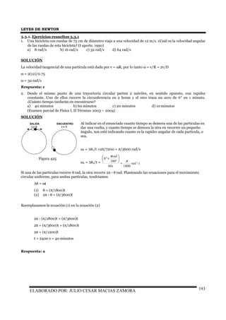LEYES DE NEWTON
ELABORADO POR: JULIO CESAR MACIAS ZAMORA 193
3.3.1. Ejercicios resueltos 3.3.1
1. Una bicicleta con ruedas de 75 cm de diámetro viaja a una velocidad de 12 m/s. ¿Cuál es la velocidad angular
de las ruedas de esta bicicleta? (I aporte, 1990)
a) 8 rad/s b) 16 rad/s c) 32 rad/s d) 64 rad/s
SOLUCIÓN
La velocidad tangencial de una partícula está dada por v = ωR, por lo tanto ω = v/R = 2v/D
ω = 2(12)/0.75
ω = 32 rad/s
Respuesta: c
2. Desde el mismo punto de una trayectoria circular parten 2 móviles, en sentido opuesto, con rapidez
constante. Uno de ellos recorre la circunferencia en 2 horas y el otro traza un arco de 6° en 1 minuto.
¿Cuánto tiempo tardarán en encontrarse?
a) 40 minutos b) 60 minutos c) 20 minutos d) 10 minutos
(Examen parcial de Física I, II Término 2003 – 2004)
SOLUCIÓN
Al indicar en el enunciado cuanto tiempo se demora una de las partículas en
dar una vuelta, y cuanto tiempo se demora la otra en recorrer un pequeño
ángulo, nos está indicando cuanto es la rapidez angular de cada partícula, o
sea,
ω1 = ∆θ1/t =2π/7200 = π/3600 rad/s
ω2 = ∆θ2/t = srad
s
rad
/
180060
180
6
π
π
=






°
×°
Si una de las partículas recorre θ rad, la otra recorre 2π - θ rad. Planteando las ecuaciones para el movimiento
circular uniforme, para ambas partículas, tendríamos
∆θ = ωt
(1) θ = (π/1800)t
(2) 2π - θ = (π/3600)t
Reemplazamos la ecuación (1) en la ecuación (2)
2π - (π/1800)t = (π/3600)t
2π = (π/3600)t + (π/1800)t
2π = (π/1200)t
t = 2400 s = 40 minutos
Respuesta: a
SALIDA
t = 0
ENCUENTRO
t = T
Figura 425
 