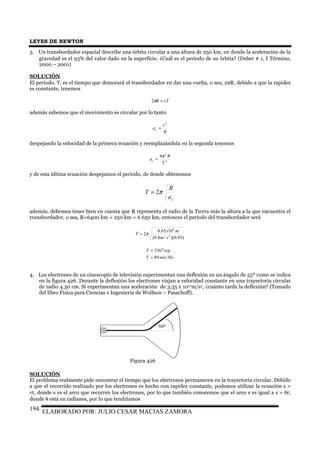LEYES DE NEWTON
ELABORADO POR: JULIO CESAR MACIAS ZAMORA194
3. Un transbordador espacial describe una órbita circular a una altura de 250 km, en donde la aceleración de la
gravedad es el 93% del valor dado en la superficie. ¿Cuál es el periodo de su órbita? (Deber # 1, I Término,
2000 – 2001)
SOLUCIÓN
El periodo, T, es el tiempo que demorará el transbordador en dar una vuelta, o sea, 2πR, debido a que la rapidez
es constante, tenemos
vTR =π2
además sabemos que el movimiento es circular por lo tanto
R
v
ac
2
=
despejando la velocidad de la primera ecuación y reemplazándola en la segunda tenemos
2
2
4
T
R
ac
π
=
y de esta última ecuación despejamos el periodo, de donde obtenemos
ca
R
T π2=
además, debemos tener bien en cuenta que R representa el radio de la Tierra más la altura a la que encuentra el
transbordador, o sea, R=6400 km + 250 km = 6 650 km, entonces el periodo del transbordador será
)93.0)(/8.9(
1065.6
2 2
6
sm
mx
T π=
sminT
segT
3089
5367
≈
=
4. Los electrones de un cinescopio de televisión experimentan una deflexión en un ángulo de 55º como se indica
en la figura 426. Durante la deflexión los electrones viajan a velocidad constante en una trayectoria circular
de radio 4.30 cm. Si experimentan una aceleración de 3.35 x 1017m/s2, ¿cuánto tarda la deflexión? (Tomado
del libro Física para Ciencias e Ingeniería de Wolfson – Pasachoff).
SOLUCIÓN
El problema realmente pide encontrar el tiempo que los electrones permanecen en la trayectoria circular. Debido
a que el recorrido realizado por los electrones es hecho con rapidez constante, podemos utilizar la ecuación s =
vt, donde s es el arco que recorren los electrones, por lo que también conocemos que el arco s es igual a s = θr,
donde θ está en radianes, por lo que tendríamos
Figura 426
55º
 