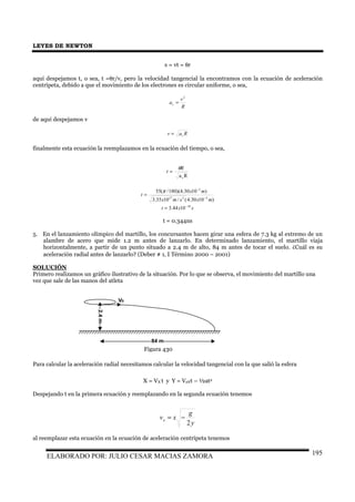 LEYES DE NEWTON
ELABORADO POR: JULIO CESAR MACIAS ZAMORA 195
s = vt = θr
aquí despejamos t, o sea, t =θr/v, pero la velocidad tangencial la encontramos con la ecuación de aceleración
centrípeta, debido a que el movimiento de los electrones es circular uniforme, o sea,
R
v
ac
2
=
de aquí despejamos v
Rav c=
finalmente esta ecuación la reemplazamos en la ecuación del tiempo, o sea,
Rac
R
t
θ
=
)1030.4(/1035.3
)1030.4)(180/(55
2217
2
mxsmx
mx
t
−
−
=
π
sxt 10
1044.3 −
=
t = 0.344ns
5. En el lanzamiento olímpico del martillo, los concursantes hacen girar una esfera de 7.3 kg al extremo de un
alambre de acero que mide 1.2 m antes de lanzarlo. En determinado lanzamiento, el martillo viaja
horizontalmente, a partir de un punto situado a 2.4 m de alto, 84 m antes de tocar el suelo. ¿Cuál es su
aceleración radial antes de lanzarlo? (Deber # 1, I Término 2000 – 2001)
SOLUCIÓN
Primero realizamos un gráfico ilustrativo de la situación. Por lo que se observa, el movimiento del martillo una
vez que sale de las manos del atleta
Para calcular la aceleración radial necesitamos calcular la velocidad tangencial con la que salió la esfera
X = VX t y Y = V0Yt – ½at2
Despejando t en la primera ecuación y reemplazando en la segunda ecuación tenemos
y
g
xvx
2
−=
al reemplazar esta ecuación en la ecuación de aceleración centrípeta tenemos
2.4m
V0
84 m
Figura 430
 