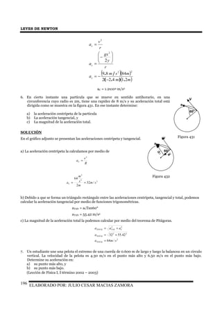 LEYES DE NEWTON
ELABORADO POR: JULIO CESAR MACIAS ZAMORA196
( )( )
( )mm
msm
a
r
y
gx
a
r
v
a
c
c
c
21422
8489
2
22
2
2
.).(
/.
−
−=






−
=
=
aC = 1.2x104 m/s2
6. En cierto instante una partícula que se mueve en sentido antihorario, en una
circunferencia cuyo radio es 2m, tiene una rapidez de 8 m/s y su aceleración total está
dirigida como se muestra en la figura 431. En ese instante determine:
a) la aceleración centrípeta de la partícula
b) La aceleración tangencial, y
c) La magnitud de la aceleración total.
SOLUCIÓN
En el gráfico adjunto se presentan las aceleraciones centrípeta y tangencial.
a) La aceleración centrípeta la calculamos por medio de
R
v
aC
2
=
2
2
2
/32
2
64
sm
m
s
m
aC ==
b) Debido a que se forma un triángulo rectángulo entre las aceleraciones centrípeta, tangencial y total, podemos
calcular la aceleración tangencial por medio de funciones trigonométricas.
aTAN = aCTan60°
aTAN = 55.42 m/s2
c) La magnitud de la aceleración total la podemos calcular por medio del teorema de Pitágoras.
2
22
22
/64
42.5532
sma
a
aaa
TOTAL
TOTAL
CTANTOTAL
=
+=
+=
7. Un estudiante une una pelota el extremo de una cuerda de 0.600 m de largo y luego la balancea en un círculo
vertical. La velocidad de la pelota es 4.30 m/s en el punto más alto y 6.50 m/s en el punto más bajo.
Determine su aceleración en:
a) su punto más alto, y
b) su punto más bajo.
(Lección de Física I, I término 2002 – 2003)
V
60°
a
Figura 431V
a
aC
aT
60°
Figura 432
 