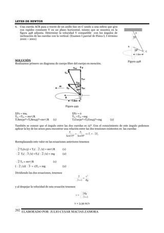 LEYES DE NEWTON
ELABORADO POR: JULIO CESAR MACIAS ZAMORA202
6. Una cuerda ACB pasa a través de un anillo liso en C unido a una esfera que gira
con rapidez constante V en un plano horizontal, mismo que se muestra en la
figura 448 adjunta. Determine la velocidad V compatible con los ángulos de
inclinación de las cuerdas con la vertical. (Examen I parcial de Física I, I término
2000 – 2001)
SOLUCIÓN
Realizamos primero un diagrama de cuerpo libre del cuerpo en mención.
ΣFx = mac ΣFy = 0
T1x +T2x = mv2/R T1y +T2y =mg
T1Sen30º+T2Sen45º=mv2/R (1) T1Cos30º+T2Cos45º=mg (2)
También se conoce que el ángulo entre las dos cuerdas es 15º. Con el conocimiento de este ángulo podemos
aplicar la ley de los senos para encontrar una relación entre las dos tensiones existentes en las cuerdas
21
21
2
º30º135
TT
Sen
T
Sen
T
=⇒=
Reemplazando este valor en las ecuaciones anteriores tenemos
2 T2(0.5) + T2( 2 /2) = mv2/R (1)
2 T2( 3 /2) +T2( 2 /2) = mg (2)
2 T2 = mv2/R (1)
( 2 /2)( 3 + 1)T2 = mg (2)
Dividiendo las dos ecuaciones, tenemos
Rg
v2
13
2
=
+
y al despejar la velocidad de esta ecuación tenemos
13
2
+
=
Rg
v
v = 3.39 m/s
A
B
C
30º
1.6m
45º
TA
TB
C
30º
45º
TBX
TBY
TAX
TAY
1.6m
Y
X
aC
Figura 449
Figura 448
 
