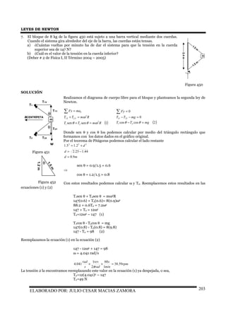 LEYES DE NEWTON
ELABORADO POR: JULIO CESAR MACIAS ZAMORA 203
7. El bloque de 8 kg de la figura 450 está sujeto a una barra vertical mediante dos cuerdas.
Cuando el sistema gira alrededor del eje de la barra, las cuerdas están tensas.
a) ¿Cuántas vueltas por minuto ha de dar el sistema para que la tensión en la cuerda
superior sea de 147 N?
b) ¿Cuál es el valor de la tensión en la cuerda inferior?
(Deber # 2 de Física I, II Término 2004 – 2005)
SOLUCIÓN
Realizamos el diagrama de cuerpo libre para el bloque y planteamos la segunda ley de
Newton.
( )1sensen 2
21
2
21
RmTT
RmTT
maFx
XX
C
ωθθ
ω
=+
=+
=∑
( )2coscos
0
0
21
21
mgTT
mgTT
Fy
YY
=−
=−−
=∑
θθ
Donde sen θ y cos θ los podemos calcular por medio del triángulo rectángulo que
formamos con los datos dados en el gráfico original.
Por el teorema de Pitágoras podemos calcular el lado restante
md
d
d
9.0
44.125.2
2.15.1 222
=
−=
+=
sen θ = 0.9/1.5 = 0.6
⇒
cos θ = 1.2/1.5 = 0.8
Con estos resultados podemos calcular ω y T2. Reemplacemos estos resultados en las
ecuaciones (1) y (2)
T1sen θ + T2sen θ = mω2R
147(0.6) + T2(0.6)= 8(0.9)ω2
88.2 + 0.6T2 = 7.2ω2
147 + T2 = 12ω2
T2=12ω2 – 147 (1)
T1cos θ - T2cos θ = mg
147(0.8) - T2(0.8) = 8(9.8)
147 - T2 = 98 (2)
Reemplazamos la ecuación (1) en la ecuación (2)
147 - 12ω2 + 147 = 98
ω = 4.041 rad/s
rpm
min
s
rad
rev
s
rad
59.38
1
60
2
1
041.4 =××
π
La tensión 2 la encontramos reemplazando este valor en la ecuación (1) ya despejada, o sea,
T2=12(4.041)2 – 147
T2=49 N
m
1.5
m
1.5 m
2.4m
Figura 450
m
T1
T2
T1X
T1Y
T2Y
T2X
w
aCENTRÍPETA
θ
θ
Figura 451
1.5m
1.2m
θ
Figura 452
 