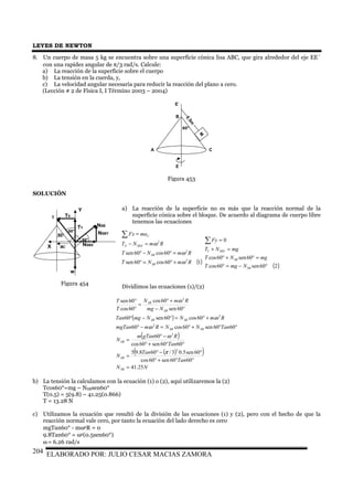 LEYES DE NEWTON
ELABORADO POR: JULIO CESAR MACIAS ZAMORA204
8. Un cuerpo de masa 5 kg se encuentra sobre una superficie cónica lisa ABC, que gira alrededor del eje EE´
con una rapidez angular de π/3 rad/s. Calcule:
a) La reacción de la superficie sobre el cuerpo
b) La tensión en la cuerda, y,
c) La velocidad angular necesaria para reducir la reacción del plano a cero.
(Lección # 2 de Física I, I Término 2003 – 2004)
SOLUCIÓN
a) La reacción de la superficie no es más que la reacción normal de la
superficie cónica sobre el bloque. De acuerdo al diagrama de cuerpo libre
tenemos las ecuaciones
Dividimos las ecuaciones (1)/(2)
( )
( )
( )( )
NN
Tan
Tan
N
Tan
RgTanm
N
TanNNRmmgTan
RmNNmgTan
Nmg
RmN
T
T
SB
SB
SB
SBSB
SBSB
SB
SB
25.41
6060sen60cos
60sen5.03/608.95
6060sen60cos
60
6060sen60cos60
60cos60sen60
60sen
60cos
60cos
60sen
2
2
2
2
2
=
°°+°
°−°
=
°°+°
−°
=
°°+°=−°
+°=°−°
°−
+°
=
°
°
π
ω
ω
ω
ω
b) La tensión la calculamos con la ecuación (1) o (2), aquí utilizaremos la (2)
Tcos60°=mg – NSBsen60°
T(0.5) = 5(9.8) – 41.25(0.866)
T = 13.28 N
c) Utilizamos la ecuación que resultó de la división de las ecuaciones (1) y (2), pero con el hecho de que la
reacción normal vale cero, por tanto la ecuación del lado derecho es cero
mgTan60° - mω2R = 0
9.8Tan60° = ω2(0.5sen60°)
ω = 6.26 rad/s
( )160cos60sen
60cos60sen
2
2
2
RmNT
RmNT
RmNT
maFx
SB
SB
SBXX
C
ω
ω
ω
+°=°
=°−°
=−
=∑
( )260sen60cos
60sen60cos
0
°−=°
=°+°
=+
=∑
SB
SB
SBYY
NmgT
mgNT
mgNT
Fy
60°
0.5m
M
E
E´
A C
B
Figura 453
60°
T
aC
NSB
w
60°
Y
X
60° NSBY
NSBX
TX
TY
Figura 454
 