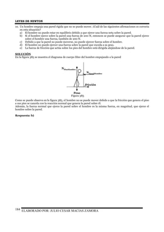 LEYES DE NEWTON
ELABORADO POR: JULIO CESAR MACIAS ZAMORA184
10. Un hombre empuja una pared rígida que no se puede mover. ¿Cuál de las siguientes afirmaciones es correcta
en esta situación?
a) El hombre no puede estar en equilibrio debido a que ejerce una fuerza neta sobre la pared.
b) Si el hombre ejerce sobre la pared una fuerza de 200 N, entonces se puede asegurar que la pared ejerce
sobre el hombre una fuerza, también de 200 N.
c) Debido a que la pared no puede moverse, no puede ejercer fuerza sobre el hombre.
d) El hombre no puede ejercer una fuerza sobre la pared que exceda a su peso.
e) La fuerza de fricción que actúa sobre los pies del hombre está dirigida alejándose de la pared.
SOLUCIÓN
En la figura 385 se muestra el diagrama de cuerpo libre del hombre empujando a la pared
NParedHombre
NPisoHombre
Peso
fricción
Como se puede observa en la figura 385, el hombre no se puede mover debido a que la fricción que genera el piso
a sus pies se cancela con la reacción normal que genera la pared sobre él.
Además, la fuerza normal que ejerce la pared sobre el hombre es la misma fuerza, en magnitud, que ejerce el
hombre sobre la pared.
Respuesta: b)
Figura 385
 