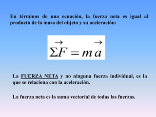 En términos de una ecuación, la fuerza neta es igual al
producto de la masa del objeto y su aceleración:

 amF
La FUERZA NETA y no ninguna fuerza individual, es la
que se relaciona con la aceleración.
La fuerza neta es la suma vectorial de todas las fuerzas.
 