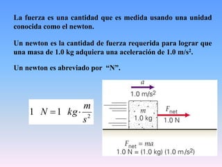 La fuerza es una cantidad que es medida usando una unidad
conocida como el newton.
Un newton es la cantidad de fuerza requerida para lograr que
una masa de 1.0 kg adquiera una aceleración de 1.0 m/s2.
Un newton es abreviado por “N”.
2
11
s
m
kgN 
 