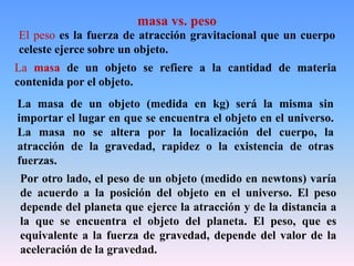 El peso es la fuerza de atracción gravitacional que un cuerpo
celeste ejerce sobre un objeto.
La masa de un objeto se refiere a la cantidad de materia
contenida por el objeto.
La masa de un objeto (medida en kg) será la misma sin
importar el lugar en que se encuentra el objeto en el universo.
La masa no se altera por la localización del cuerpo, la
atracción de la gravedad, rapidez o la existencia de otras
fuerzas.
Por otro lado, el peso de un objeto (medido en newtons) varía
de acuerdo a la posición del objeto en el universo. El peso
depende del planeta que ejerce la atracción y de la distancia a
la que se encuentra el objeto del planeta. El peso, que es
equivalente a la fuerza de gravedad, depende del valor de la
aceleración de la gravedad.
masa vs. peso
 
