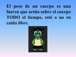 El peso de un cuerpo es una
fuerza que actúa sobre el cuerpo
TODO el tiempo, esté o no en
caída libre.
 