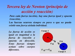 Tercera ley de Newton (principio de
acción y reacción)
Las fuerzas ocurren siempre en pares o que no puede
existir una fuerza aislada individual.
La fuerza de acción es
igual en magnitud a la
fuerza de reacción y
opuesta en dirección.
Estas fuerzas siempre
actúan sobre cuerpos
diferentes.
Para cada fuerza (acción), hay una fuerza igual y opuesta
(reacción).
 