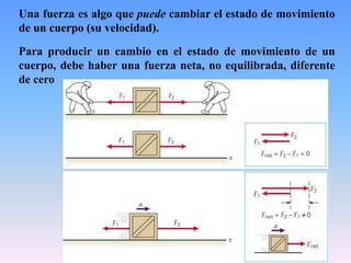 Una fuerza es algo que puede cambiar el estado de movimiento
de un cuerpo (su velocidad).
Para producir un cambio en el estado de movimiento de un
cuerpo, debe haber una fuerza neta, no equilibrada, diferente
de cero
 