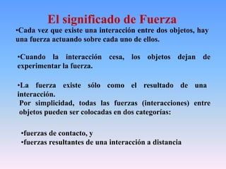 El significado de Fuerza
•Cada vez que existe una interacción entre dos objetos, hay
una fuerza actuando sobre cada uno de ellos.
•Cuando la interacción cesa, los objetos dejan de
experimentar la fuerza.
•La fuerza existe sólo como el resultado de una
interacción.
Por simplicidad, todas las fuerzas (interacciones) entre
objetos pueden ser colocadas en dos categorías:
•fuerzas de contacto, y
•fuerzas resultantes de una interacción a distancia
 