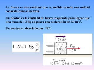 La fuerza es una cantidad que es medida usando una unidad
conocida como el newton.
Un newton es la cantidad de fuerza requerida para lograr que
una masa de 1.0 kg adquiera una aceleración de 1.0 m/s2.
Un newton es abreviado por “N”.
2
11
s
m
kgN
 