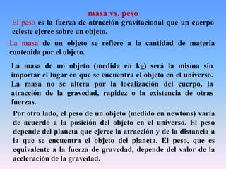 El peso es la fuerza de atracción gravitacional que un cuerpo
celeste ejerce sobre un objeto.
La masa de un objeto se refiere a la cantidad de materia
contenida por el objeto.
La masa de un objeto (medida en kg) será la misma sin
importar el lugar en que se encuentra el objeto en el universo.
La masa no se altera por la localización del cuerpo, la
atracción de la gravedad, rapidez o la existencia de otras
fuerzas.
Por otro lado, el peso de un objeto (medido en newtons) varía
de acuerdo a la posición del objeto en el universo. El peso
depende del planeta que ejerce la atracción y de la distancia a
la que se encuentra el objeto del planeta. El peso, que es
equivalente a la fuerza de gravedad, depende del valor de la
aceleración de la gravedad.
masa vs. peso
 